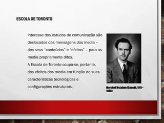 ESCOLA DE TORONTO
Interesse dos estudos de comunicação são
deslocados das mensagens dos media –
dos seus “conteúdos” e “efeitos” – para os
media propriamente ditos.
A Escola de Toronto ocupa-se, portanto,
dos efeitos dos media em função de suas
características tecnológicas e
configurações estruturais. MarshallMcLuhan(Canadá, 1911–
1980)
 