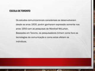 ESCOLA DE TORONTO
Os estudos comunicacionais canadenses se desenvolveram
desde os anos 1930, porém ganharam expressão somente nos
anos 1950 com as pesquisas de Marshall McLuhan.
Baseados em Toronto, os pesquisadores tinham como foco as
tecnologias da comunicação e como estas afetam os
indivíduos.
 