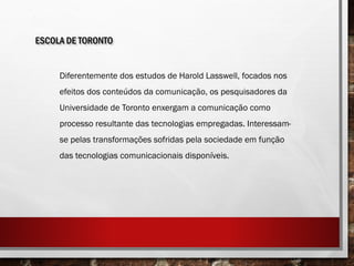 ESCOLA DE TORONTO
Diferentemente dos estudos de Harold Lasswell, focados nos
efeitos dos conteúdos da comunicação, os pesquisadores da
Universidade de Toronto enxergam a comunicação como
processo resultante das tecnologias empregadas. Interessam-
se pelas transformações sofridas pela sociedade em função
das tecnologias comunicacionais disponíveis.
 