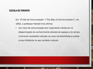 ESCOLA DE TORONTO
Em “O Viés da Comunicação” (“The Bias of Communication”), de
1951, o professor Harold Innis afirma:
• Um meio de comunicação tem importante influência na
disseminação do conhecimento através do espaço e do tempo
e torna-se necessário estudar as suas características e avaliar
a sua influência no seu contexto cultural.
 