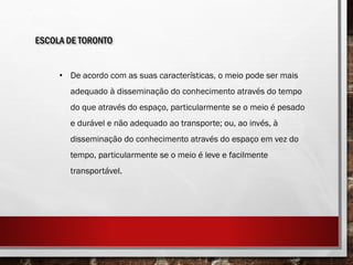 ESCOLA DE TORONTO
• De acordo com as suas características, o meio pode ser mais
adequado à disseminação do conhecimento através do tempo
do que através do espaço, particularmente se o meio é pesado
e durável e não adequado ao transporte; ou, ao invés, à
disseminação do conhecimento através do espaço em vez do
tempo, particularmente se o meio é leve e facilmente
transportável.
 