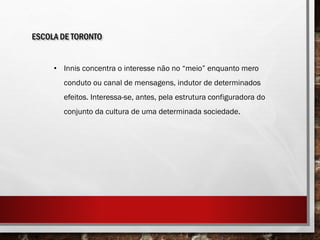 ESCOLA DE TORONTO
• Innis concentra o interesse não no “meio” enquanto mero
conduto ou canal de mensagens, indutor de determinados
efeitos. Interessa-se, antes, pela estrutura configuradora do
conjunto da cultura de uma determinada sociedade.
 