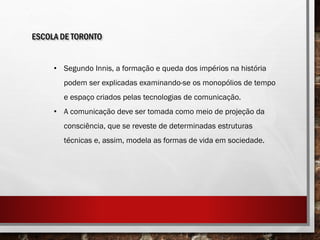 ESCOLA DE TORONTO
• Segundo Innis, a formação e queda dos impérios na história
podem ser explicadas examinando-se os monopólios de tempo
e espaço criados pelas tecnologias de comunicação.
• A comunicação deve ser tomada como meio de projeção da
consciência, que se reveste de determinadas estruturas
técnicas e, assim, modela as formas de vida em sociedade.
 