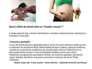 Qual o efeito do álcool sobre as "funções sexuais"?
É noção popular que o álcool é afrodisíaco, contudo o álcool provoca o desejo,mas
prejudica a execução.
E durante a gestação?
O uso de álcool durante a gestação afeta o nenê. Em casos extremos pode ocorrer
a síndrome do alcoolismo fetal: deformidade da face e cabeça, doenças cardíacas,
retardo do crescimento, problemas de coordenação motora e deficiências no
desenvolvimento mental. A nat imortalidade também ocorre com maior
freqüência nas gestantes que bebem demais. As mulheres grávidas não devem
ingerir bebidas alcoólicas se querem aumentar as chances de terem filhos
saudáveis.
Tóxicos: O que são - O que causam - Como evitá-los. – Alexandre Guerreiro da Fonseca
 
