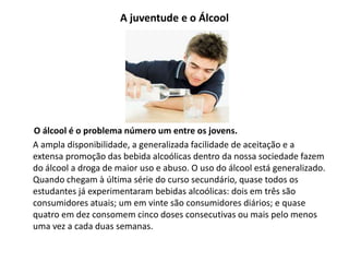 A juventude e o Álcool
O álcool é o problema número um entre os jovens.
A ampla disponibilidade, a generalizada facilidade de aceitação e a
extensa promoção das bebida alcoólicas dentro da nossa sociedade fazem
do álcool a droga de maior uso e abuso. O uso do álcool está generalizado.
Quando chegam à última série do curso secundário, quase todos os
estudantes já experimentaram bebidas alcoólicas: dois em três são
consumidores atuais; um em vinte são consumidores diários; e quase
quatro em dez consomem cinco doses consecutivas ou mais pelo menos
uma vez a cada duas semanas.
 