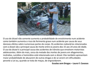 O uso do álcool não somente aumenta a probabilidade de envolvimento num acidente
como também aumenta o risco de ferimento grave num acidente por causa de seus
danosos efeitos sobre numerosas partes do corpo. Os acidentes rodoviários relacionados
com o álcool são a principal causa de morte entre os jovens dos 15 aos 24 anos de idade.
O uso do álcool é a principal causa dos acidentes de trânsito que envolvem motoristas
adolescentes. Além do mais, cerca da metade das mortes de jovens em afogamentos,
incêndios, suicídios e homicídios está relacionada com o álcool. Eles também apresentam
maior probabilidade de abusarem de outras drogas e de se verem em dificuldades
perante a Lei ou, quando se trata de moças, de engravidarem.
Escolas sem Drogas – Lauro F. Cavasos
 