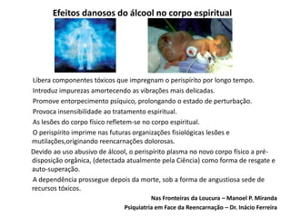 Efeitos danosos do álcool no corpo espiritual
Libera componentes tóxicos que impregnam o perispírito por longo tempo.
Introduz impurezas amortecendo as vibrações mais delicadas.
Promove entorpecimento psíquico, prolongando o estado de perturbação.
Provoca insensibilidade ao tratamento espiritual.
As lesões do corpo físico refletem-se no corpo espiritual.
O perispírito imprime nas futuras organizações fisiológicas lesões e
mutilações,originando reencarnações dolorosas.
Devido ao uso abusivo de álcool, o perispírito plasma no novo corpo físico a pré-
disposição orgânica, (detectada atualmente pela Ciência) como forma de resgate e
auto-superação.
A dependência prossegue depois da morte, sob a forma de angustiosa sede de
recursos tóxicos.
Nas Fronteiras da Loucura – Manoel P. Miranda
Psiquiatria em Face da Reencarnação – Dr. Inácio Ferreira
 