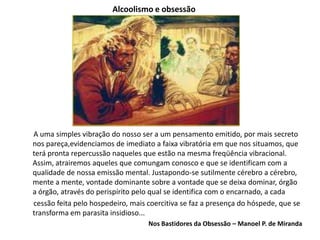 Alcoolismo e obsessão
A uma simples vibração do nosso ser a um pensamento emitido, por mais secreto
nos pareça,evidenciamos de imediato a faixa vibratória em que nos situamos, que
terá pronta repercussão naqueles que estão na mesma freqüência vibracional.
Assim, atrairemos aqueles que comungam conosco e que se identificam com a
qualidade de nossa emissão mental. Justapondo-se sutilmente cérebro a cérebro,
mente a mente, vontade dominante sobre a vontade que se deixa dominar, órgão
a órgão, através do perispírito pelo qual se identifica com o encarnado, a cada
cessão feita pelo hospedeiro, mais coercitiva se faz a presença do hóspede, que se
transforma em parasita insidioso...
Nos Bastidores da Obsessão – Manoel P. de Miranda
 