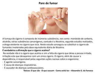 Pare de fumar
A fumaça do cigarro é composta de inúmeras substâncias, tais como: monóxido de carbono,
alcatrão, várias substâncias cancerígenas, contudo é a Nicotina, segundo estudos realizados,
a droga existente no cigarro que vicia. Neste estudo conseguiu-se substituir o cigarro de
fumantes inveterados pela dose equivalente diária de Nicotina.
É verdadeira a afirmação que o cigarro acalma?
Na verdade não é o cigarro que acalma e sim a falta do cigarro que deixa a pessoa irritada,
irritação esta que desaparece com um único cigarro. O cigarro, além de causar a
dependência, é responsável pelas seguintes ações nocivas sobre o organismo:
· É agente cancerígeno.
· É causa de doenças respiratórias.
· É causador de doenças cardiovasculares.
Tóxicos: O que são - O que causam - Como evitá-los – Alexandre G. da Fonseca
 