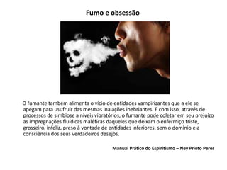 Fumo e obsessão
O fumante também alimenta o vício de entidades vampirizantes que a ele se
apegam para usufruir das mesmas inalações inebriantes. E com isso, através de
processos de simbiose a níveis vibratórios, o fumante pode coletar em seu prejuízo
as impregnações fluídicas maléficas daqueles que deixam o enfermiço triste,
grosseiro, infeliz, preso à vontade de entidades inferiores, sem o domínio e a
consciência dos seus verdadeiros desejos.
Manual Prático do Espiritismo – Ney Prieto Peres
 
