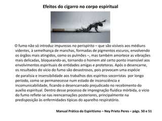 Efeitos do cigarro no corpo espiritual
O fumo não só introduz impurezas no perispírito – que são visíveis aos médiuns
videntes, à semelhança de manchas, formadas de pigmentos escuros, envolvendo
os órgãos mais atingidos, como os pulmões –, mas também amortece as vibrações
mais delicadas, bloqueando-as, tornando o homem até certo ponto insensível aos
envolvimentos espirituais de entidades amigas e protetoras. Após o desencarne,
os resultados do vício do fumo são desastrosos, pois provocam uma espécie
de paralisia e insensibilidade aos trabalhos dos espíritos socorristas por longo
período, como se permanecesse num estado de inconsciência e
incomunicabilidade, ficando o desencarnado prejudicado no recebimento do
auxílio espiritual. Dentro desse processo de impregnação fluídica mórbida, o vício
do fumo reflete-se nas reencarnações posteriores, principalmente na
predisposição às enfermidades típicas do aparelho respiratório.
Manual Prático do Espiritismo – Ney Prieto Peres – págs. 50 e 51
 
