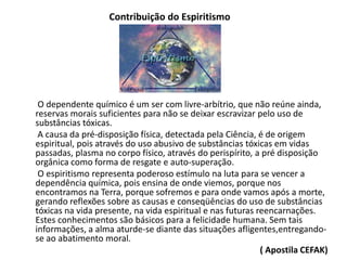 Contribuição do Espiritismo
O dependente químico é um ser com livre-arbítrio, que não reúne ainda,
reservas morais suficientes para não se deixar escravizar pelo uso de
substâncias tóxicas.
A causa da pré-disposição física, detectada pela Ciência, é de origem
espiritual, pois através do uso abusivo de substâncias tóxicas em vidas
passadas, plasma no corpo físico, através do perispírito, a pré disposição
orgânica como forma de resgate e auto-superação.
O espiritismo representa poderoso estímulo na luta para se vencer a
dependência química, pois ensina de onde viemos, porque nos
encontramos na Terra, porque sofremos e para onde vamos após a morte,
gerando reflexões sobre as causas e conseqüências do uso de substâncias
tóxicas na vida presente, na vida espiritual e nas futuras reencarnações.
Estes conhecimentos são básicos para a felicidade humana. Sem tais
informações, a alma aturde-se diante das situações afligentes,entregando-
se ao abatimento moral.
( Apostila CEFAK)
 