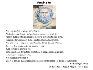 Previne-te
Não te exponhas ao perigo da tentação.
Ainda não te conheces o suficiente,para saberes se resistirás.
Foge de tudo que te seja capaz de induzir o pensamento para o mal.
Imagens exteriores criam clichês mentais. ( Forma Pensamento)
Não alimentes a imaginação doentia,acalentando desejos infelizes.
Quem cede o pouco acaba por ceder o muito.
Tudo começa na primeira vez.
Se te reconheces de vontade débil,afasta-te das pessoas que possam
influenciar-te negativamente.
Não as escute em excesso.
Quem se demora ouvindo conversas inconvenientes acaba por deixar-se sugestionar.
Do livro:Vigiai e Orai
Médium: Carlos Baccelli / Espírito: Irmão José
 
