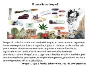 O que são as drogas?
Drogas são substâncias naturais ou sintéticas que, ao penetrarem no organismo
humano sob qualquer forma – ingeridas, injetadas, inaladas ou absorvidas pela
pele – entram diretamente na corrente sangüínea e alteram funções do
organismo. Assim sendo, não só a maconha ou a cocaína devem ser
consideradas como “drogas”, mas o cigarro e as bebidas alcoólicas também, pois
contêm substâncias que alteram as funções do organismo, prejudicam a saúde e
criam dependência física e psicológica.
Drogas: O Que é Preciso Saber – Cons. Fed. de Entorpecentes
 