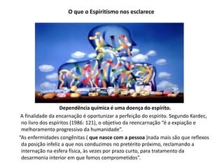 O que o Espiritismo nos esclarece
Dependência química é uma doença do espírito.
A finalidade da encarnação é oportunizar a perfeição do espírito. Segundo Kardec,
no livro dos espíritos (1986: 121), o objetivo da reencarnação “é a expiação e
melhoramento progressivo da humanidade”.
“As enfermidades congênitas ( que nasce com a pessoa )nada mais são que reflexos
da posição infeliz a que nos conduzimos no pretérito próximo, reclamando a
internação na esfera física, às vezes por prazo curto, para tratamento da
desarmonia interior em que fomos comprometidos”.
 