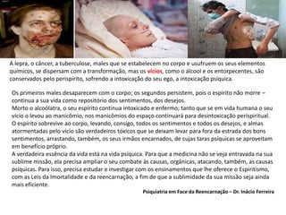 A lepra, o câncer, a tuberculose, males que se estabelecem no corpo e usufruem os seus elementos
químicos, se dispersam com a transformação, mas os vícios, como o álcool e os entorpecentes, são
conservados pelo perispírito, sofrendo a intoxicação do seu ego, a intoxicação psíquica.
Os primeiros males desaparecem com o corpo; os segundos persistem, pois o espírito não morre –
continua a sua vida como repositório dos sentimentos, dos desejos.
Morto o alcoólatra, o seu espírito continua intoxicado e enfermo; tanto que se em vida humana o seu
vício o levou ao manicômio, nos manicômios do espaço continuará para desintoxicação perispiritual.
O espírito sobrevive ao corpo, levando, consigo, todos os sentimentos e todos os desejos, e almas
atormentadas pelo vício são verdadeiros tóxicos que se deixam levar para fora da estrada dos bons
sentimentos, arrastando, também, os seus irmãos encarnados, de cujas taras psíquicas se aproveitam
em benefício próprio.
A verdadeira essência da vida está na vida psíquica. Para que a medicina não se veja entravada na sua
sublime missão, ela precisa ampliar o seu combate às causas, orgânicas, atacando, também, as causas
psíquicas. Para isso, precisa estudar e investigar com os ensinamentos que lhe oferece o Espiritismo,
com as Leis da Imortalidade e da reencarnação, a fim de que a sublimidade da sua missão seja ainda
mais eficiente.
Psiquiatria em Face da Reencarnação – Dr. Inácio Ferreira
 