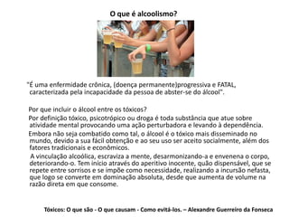 O que é alcoolismo?
"É uma enfermidade crônica, (doença permanente)progressiva e FATAL,
caracterizada pela incapacidade da pessoa de abster-se do álcool".
Por que incluir o álcool entre os tóxicos?
Por definição tóxico, psicotrópico ou droga é toda substância que atue sobre
atividade mental provocando uma ação perturbadora e levando à dependência.
Embora não seja combatido como tal, o álcool é o tóxico mais disseminado no
mundo, devido a sua fácil obtenção e ao seu uso ser aceito socialmente, além dos
fatores tradicionais e econômicos.
A vinculação alcoólica, escraviza a mente, desarmonizando-a e envenena o corpo,
deteriorando-o. Tem início através do aperitivo inocente, quão dispensável, que se
repete entre sorrisos e se impõe como necessidade, realizando a incursão nefasta,
que logo se converte em dominação absoluta, desde que aumenta de volume na
razão direta em que consome.
Tóxicos: O que são - O que causam - Como evitá-los. – Alexandre Guerreiro da Fonseca
 