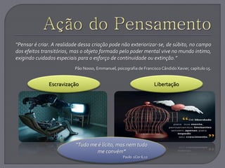 “Pensar é criar. A realidade dessa criação pode não exteriorizar-se, de súbito, no campo
dos efeitos transitórios, mas o objeto formado pelo poder mental vive no mundo intimo,
exigindo cuidados especiais para o esforço de continuidade ou extinção.”
Pão Nosso, Emmanuel, psicografia de Francisco Cândido Xavier, capítulo 15.
Escravização Libertação
“Tudo me é lícito, mas nem tudo
me convém”
Paulo 1Cor 6,12
 