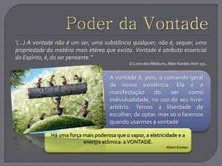 .
Há uma força mais poderosa que o vapor, a eletricidade e a
energia atômica: aVONTADE.
Albert Einsten
‘(...) A vontade não é um ser, uma substância qualquer; não é, sequer, uma
propriedade da matéria mais etérea que exista. Vontade é atributo essencial
do Espírito, é, do ser pensante.”
O Livro dos Médiuns,Allan Kardec item 131.
A vontade é, pois, o comando geral
de nossa existência. Ela é a
manifestação do ser como
individualidade, no uso do seu livre-
arbítrio. Temos a liberdade de
escolher, de optar, mas só o faremos
quando usarmos a vontade
 