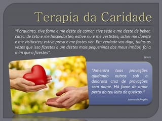 .
“Porquanto, tive fome e me deste de comer; tive sede e me deste de beber;
careci de teto e me hospedastes; estive nu e me vestistes; achei-me doente
e me visitastes; estive preso e me fostes ver. Em verdade vos digo, todas as
vezes que isso fizestes a um destes mais pequeninos dos meus irmãos, foi a
mim que o fizestes”.
Jesus
“Ameniza tuas provações
ajudando outros sob a
dolorosa cruz de provações
sem nome. Há fome de amor
perto do teu leito de queixas.”
Joanna deÂngelis
 
