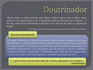 “Diante deles, os desencarnados que sofrem, embora alguns não se dêem conta,
coloca-te na posição de quem usa a terapêutica espiritual do amor em si mesmo. (...)
Por Isso, unge-te de compreensão e fala-lhes com a ternura de irmão e o respeito de
amigo.”
Leis Morais daVida, Joanna deÂngelis, psicografia de Divaldo Pereira Franco.
É clarear o raciocínio; é levar uma entidade desencarnada, através de uma série
de reflexões, a entender determinado problema que ela traz consigo e que não
consegue resolver; ou fazê-la compreender que as suas atitudes representam um
problema para terceiros, com agravantes para ela mesma. É levá-la a modificar
conceitos errôneos, distorcidos e cristalizados, por meio de uma lógica clara,
concisa, com base na Doutrina Espírita e, sobretudo, permeada de amor.
Reunião de Desobsessão
“(...) quem se faz instrutor deve valorizar o ensino, aplicando-o em si próprio.”
Joanna deÂngelis
 