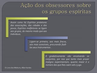 O Livro dos Médiuns,Allan Kardec.
Assim como há Espíritos protetores
das associações, das cidades e dos
povos, Espíritos malfeitores se ligam
aos grupos, do mesmo modo que aos
Indivíduos.
Ligam-se primeiro, aos mais fracos,
aos mais acessíveis, procurando fazê-
los seus Instrumentos .
E gradativamente vão envolvendo os
conjuntos, por isso que tanto mais prazer
maligno experimentam, quanto maior é o
número dos que lhes caem sob o jugo.
 