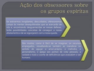 Se estivermos invigilantes, descuidados, ofereceremos
campo às mentes desequilibradas que se acercarão de
nós e, encontrando desguarnecidas as nossas defesas,
terão possibilidades concretas de conseguir o nosso
afastamento e de se regozijarem com a nossa queda.
São muitos, como é fácil de se imaginar, os recursos
empregados, ressaltando-se também as manobras no
sentido de aguçar o amor-próprio, o melindre, o
personalismo, o apego aos pontos de vista pessoais, a
vaidade e toda a coorte de deficiências que avassalam o ser
humano.
 