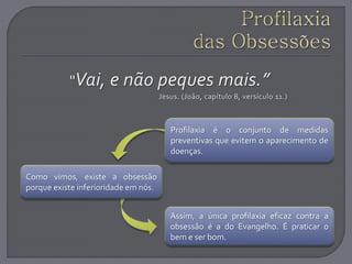 Como vimos, existe a obsessão
porque existe inferioridade em nós.
Profilaxia é o conjunto de medidas
preventivas que evitem o aparecimento de
doenças.
Assim, a única profilaxia eficaz contra a
obsessão é a do Evangelho. É praticar o
bem e ser bom.
 
