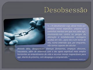 “(...) A desobsessão vige, desse modo por
remédio moral específico, arejando os
caminhos mentais em que nos cabe agir,
imunizando-nos contra os perigos da
alienação e estabelecendo vantagens
ocultas em nós , para nós e em torno de
nós, numa extensão que, por enquanto,
não somos capazes de calcular.
Através dela, desaparecem doenças fantasmas, empeços obscuros,
insucessos, além de obtermos com o seu apoio espiritual mais amplos
horizontes ao entendimento da vida e recursos morais inapreciáveis para
agir, diante do próximo, com desapego e compreensão.”
Desobsessão, André Luiz.
 