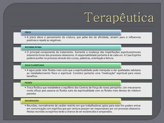 • A prece eleva o pensamento da criatura, que pelas leis de afinidade, atraem para si influencias
positivas e repele as negativas.
PRECE
• O principal componente do tratamento. Somente a mudança das imperfeições espirituais/morais
estaremos livres dos processos obsessivos. A responsabilidade portanto é de cada um. A Casa Espírita
poderá auxiliar no processo através dos cursos, palestras, orientação e leitura.
REFORMA ÍNTIMA
• A água pode reter fluidos mais sutis que a espiritualidade pode manipular e dar qualidades salutares
ao restabelecimento físico e espiritual. Constituí portanto uma "medicação" espiritual para nosso
benefício.
ÁGUA FLUIDIFICADA
• Troca fluídica que restabelece o equilíbrio dos Centros de Força de nosso perispírito. Um mecanismo
muito eficaz pois associa os fluidos sutis da espiritualidade com os fluidos mais densos do médium
passista.
PASSES
• Reuniões, normalmente de caráter restrito em que trabalhadores aptos para esse fim podem entrar
em comunicação com espíritos que por ventura possam ser responsáveis por um processo obsessivo.
Nestas reuniões os espíritos terão a chance de ser esclarecidos e amparados.
DESOBSESSÃO
 