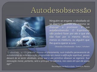 Ninguém se engane: o obsidiado só
se libertará quando ele mesmo se
dispuser a promover a sua
autodesobsessão. O Espiritismo
não poderá fazer por ele o que ele
não fizer por si mesmo. Muito
menos os médiuns, ou alguém que
lhe queira operar a cura.
Obsessão e Desobsessão – Suely C. Schubert
“O obsidiado, se não procurar renovar-se diariamente, num trabalho perseverante de
autodomínio ou auto-educação, progredindo em moral e edificação espiritual, jamais
deixará de se sentir obsidiado, ainda que o seu primitivo obsessor se regenere. Sua
renovação moral, portanto, será a principal terapêutica, nos casos em que ele possa
agir”
Recordações da Mediunidade -Yvonne A. Pereira
 