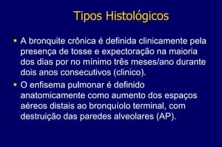 Tipos Histológicos
 A bronquite crônica é definida clinicamente pela
presença de tosse e expectoração na maioria
dos dias por no mínimo três meses/ano durante
dois anos consecutivos (clinico).
 O enfisema pulmonar é definido
anatomicamente como aumento dos espaços
aéreos distais ao bronquíolo terminal, com
destruição das paredes alveolares (AP).
 