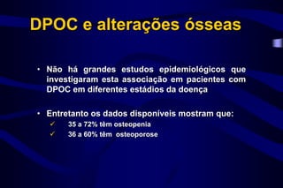 DPOC e alterações ósseas
• Não há grandes estudos epidemiológicos que
investigaram esta associação em pacientes com
DPOC em diferentes estádios da doença
• Entretanto os dados disponíveis mostram que:
 35 a 72% têm osteopenia
 36 a 60% têm osteoporose
 