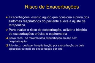 Risco de Exacerbações
 Exacerbações: evento agudo que ocasiona a piora dos
sintomas respiratórios do paciente e leva a ajuste de
terapêutica.
 Para avaliar o risco de exacerbação, utilizar a história
de exacerbações prévias e espirometria
 Baixo risco: no máximo uma exacerbação ao ano sem
hospitalização.
 Alto risco: qualquer hospitalização por exacerbação ou dois
episódios ou mais de exacerbação por ano.
 