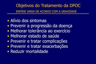 • Alívio dos sintomas
• Prevenir a progressão da doença
• Melhorar tolerância ao exercício
• Melhorar estado de saúde
• Prevenir e tratar complicações
• Prevenir e tratar exacerbações
• Reduzir mortalidade
Objetivos do Tratamento da DPOC
ENFÂSE VARIA DE ACORDO COM A GRAVIDADE
 