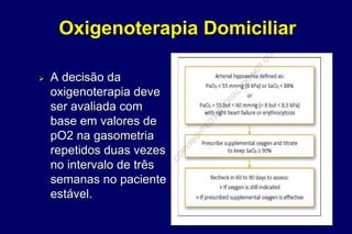 Oxigenoterapia Domiciliar
 A decisão da
oxigenoterapia deve
ser avaliada com
base em valores de
pO2 na gasometria
repetidos duas vezes
no intervalo de três
semanas no paciente
estável.
 