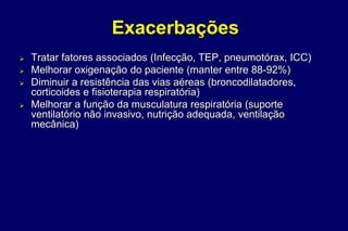 Exacerbações
 Tratar fatores associados (Infecção, TEP, pneumotórax, ICC)
 Melhorar oxigenação do paciente (manter entre 88-92%)
 Diminuir a resistência das vias aéreas (broncodilatadores,
corticoides e fisioterapia respiratória)
 Melhorar a função da musculatura respiratória (suporte
ventilatório não invasivo, nutrição adequada, ventilação
mecânica)
 