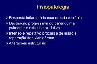 Fisiopatologia
Resposta inflamatória exacerbada e crônica
Destruição progressiva do parênquima
pulmonar e estresse oxidativo
Intenso e repetitivo processe de lesão e
reparação das vias aéreas
Alterações estruturais
 