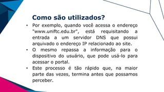 Como são utilizados?
• Por exemplo, quando você acessa o endereço
"www.uniftc.edu.br", está requisitando a
entrada a um servidor DNS que possui
arquivado o endereço IP relacionado ao site.
• O mesmo repassa a informação para o
dispositivo do usuário, que pode usá-lo para
acessar o portal.
• Este processo é tão rápido que, na maior
parte das vezes, termina antes que possamos
perceber.
 