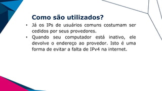 Como são utilizados?
• Já os IPs de usuários comuns costumam ser
cedidos por seus provedores.
• Quando seu computador está inativo, ele
devolve o endereço ao provedor. Isto é uma
forma de evitar a falta de IPv4 na internet.
 
