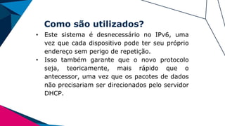 Como são utilizados?
• Este sistema é desnecessário no IPv6, uma
vez que cada dispositivo pode ter seu próprio
endereço sem perigo de repetição.
• Isso também garante que o novo protocolo
seja, teoricamente, mais rápido que o
antecessor, uma vez que os pacotes de dados
não precisariam ser direcionados pelo servidor
DHCP.
 