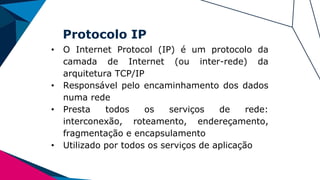 Protocolo IP
• O Internet Protocol (IP) é um protocolo da
camada de Internet (ou inter-rede) da
arquitetura TCP/IP
• Responsável pelo encaminhamento dos dados
numa rede
• Presta todos os serviços de rede:
interconexão, roteamento, endereçamento,
fragmentação e encapsulamento
• Utilizado por todos os serviços de aplicação
 