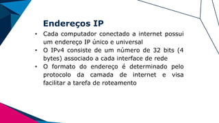 Endereços IP
• Cada computador conectado a internet possui
um endereço IP único e universal
• O IPv4 consiste de um número de 32 bits (4
bytes) associado a cada interface de rede
• O formato do endereço é determinado pelo
protocolo da camada de internet e visa
facilitar a tarefa de roteamento
 