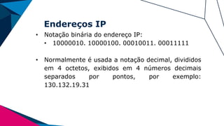Endereços IP
• Notação binária do endereço IP:
• 10000010. 10000100. 00010011. 00011111
• Normalmente é usada a notação decimal, divididos
em 4 octetos, exibidos em 4 números decimais
separados por pontos, por exemplo:
130.132.19.31
 