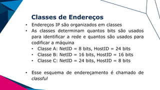 Classes de Endereços
• Endereços IP são organizados em classes
• As classes determinam quantos bits são usados
para identificar a rede e quantos são usados para
codificar a máquina
• Classe A: NetID = 8 bits, HostID = 24 bits
• Classe B: NetID = 16 bits, HostID = 16 bits
• Classe C: NetID = 24 bits, HostID = 8 bits
• Esse esquema de endereçamento é chamado de
classful
 