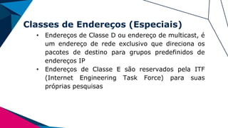 Classes de Endereços (Especiais)
• Endereços de Classe D ou endereço de multicast, é
um endereço de rede exclusivo que direciona os
pacotes de destino para grupos predefinidos de
endereços IP
• Endereços de Classe E são reservados pela ITF
(Internet Engineering Task Force) para suas
próprias pesquisas
 