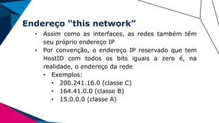 Endereço “this network”
• Assim como as interfaces, as redes também têm
seu próprio endereço IP
• Por convenção, o endereço IP reservado que tem
HostID com todos os bits iguais a zero é, na
realidade, o endereço da rede
• Exemplos:
• 200.241.16.0 (classe C)
• 164.41.0.0 (classe B)
• 15.0.0.0 (classe A)
 