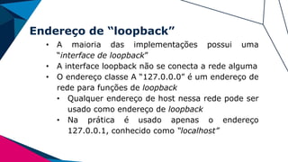 Endereço de “loopback”
• A maioria das implementações possui uma
“interface de loopback”
• A interface loopback não se conecta a rede alguma
• O endereço classe A “127.0.0.0” é um endereço de
rede para funções de loopback
• Qualquer endereço de host nessa rede pode ser
usado como endereço de loopback
• Na prática é usado apenas o endereço
127.0.0.1, conhecido como “localhost”
 