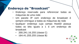 Endereço de “Broadcast”
• Endereço reservado para referenciar todas as
máquinas de uma rede
• Um pacote IP com endereço de broadcast é
sempre entregue a todas as máquinas da rede
• Qualquer endereço cujo campo HostID possua
todos os bits iguais a 1 é um endereço de
broadcast
• 200.241.16.255 (classe C)
• 164.41.255.255 (classe B)
 