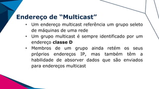Endereço de “Multicast”
• Um endereço multicast referência um grupo seleto
de máquinas de uma rede
• Um grupo multicast é sempre identificado por um
endereço classe D
• Membros de um grupo ainda retém os seus
próprios endereços IP, mas também têm a
habilidade de absorver dados que são enviados
para endereços multicast
 